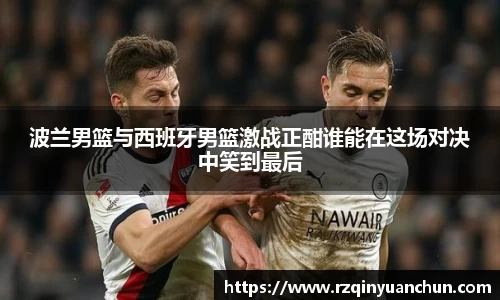 波兰男篮与西班牙男篮激战正酣谁能在这场对决中笑到最后