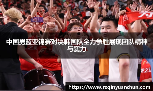 中国男篮亚锦赛对决韩国队全力争胜展现团队精神与实力