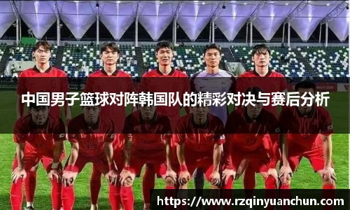 中国男子篮球对阵韩国队的精彩对决与赛后分析
