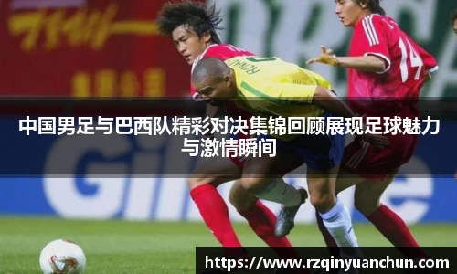 中国男足与巴西队精彩对决集锦回顾展现足球魅力与激情瞬间