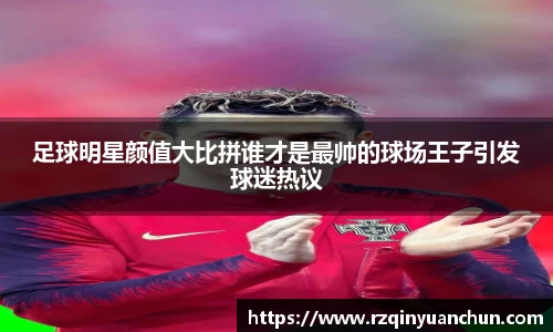足球明星颜值大比拼谁才是最帅的球场王子引发球迷热议