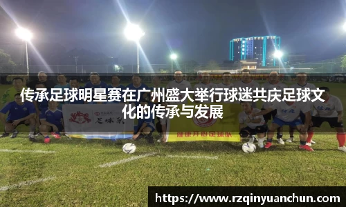 传承足球明星赛在广州盛大举行球迷共庆足球文化的传承与发展