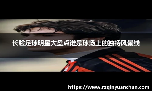 长脸足球明星大盘点谁是球场上的独特风景线